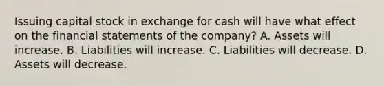 Issuing capital stock in exchange for cash will have what effect on the financial statements of the company? A. Assets will increase. B. Liabilities will increase. C. Liabilities will decrease. D. Assets will decrease.