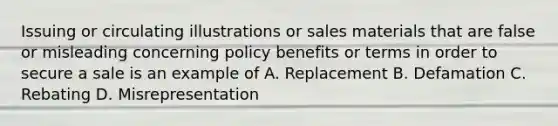 Issuing or circulating illustrations or sales materials that are false or misleading concerning policy benefits or terms in order to secure a sale is an example of A. Replacement B. Defamation C. Rebating D. Misrepresentation