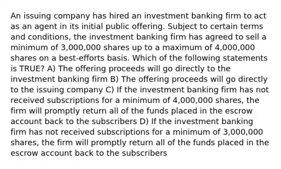 An issuing company has hired an investment banking firm to act as an agent in its initial public offering. Subject to certain terms and conditions, the investment banking firm has agreed to sell a minimum of 3,000,000 shares up to a maximum of 4,000,000 shares on a best-efforts basis. Which of the following statements is TRUE? A) The offering proceeds will go directly to the investment banking firm B) The offering proceeds will go directly to the issuing company C) If the investment banking firm has not received subscriptions for a minimum of 4,000,000 shares, the firm will promptly return all of the funds placed in the escrow ac<a href='https://www.questionai.com/knowledge/kIRqLI0p3e-count-back' class='anchor-knowledge'>count back</a> to the subscribers D) If the investment banking firm has not received subscriptions for a minimum of 3,000,000 shares, the firm will promptly return all of the funds placed in the escrow account back to the subscribers