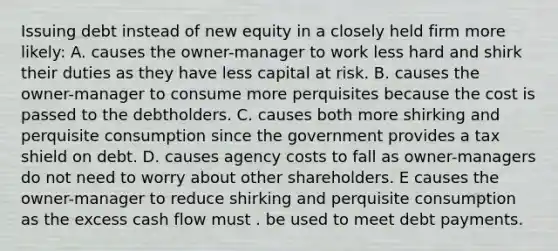 Issuing debt instead of new equity in a closely held firm more likely: A. causes the owner-manager to work less hard and shirk their duties as they have less capital at risk. B. causes the owner-manager to consume more perquisites because the cost is passed to the debtholders. C. causes both more shirking and perquisite consumption since the government provides a tax shield on debt. D. causes agency costs to fall as owner-managers do not need to worry about other shareholders. E causes the owner-manager to reduce shirking and perquisite consumption as the excess cash flow must . be used to meet debt payments.