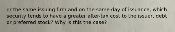 or the same issuing firm and on the same day of issuance, which security tends to have a greater after-tax cost to the issuer, debt or preferred stock? Why is this the case?