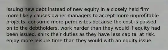 Issuing new debt instead of new equity in a closely held firm more likely causes owner-managers to accept more unprofitable projects. consume more perquisites because the cost is passed on to the debtholders. work harder than they would if equity had been issued. shirk their duties as they have less capital at risk. enjoy more leisure time than they would with an equity issue.