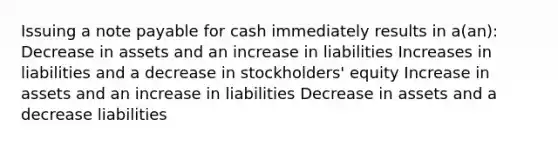 Issuing a note payable for cash immediately results in a(an): Decrease in assets and an increase in liabilities Increases in liabilities and a decrease in stockholders' equity Increase in assets and an increase in liabilities Decrease in assets and a decrease liabilities