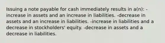 Issuing a note payable for cash immediately results in a(n): -increase in assets and an increase in liabilities. -decrease in assets and an increase in liabilities. -increase in liabilities and a decrease in stockholders' equity. -decrease in assets and a decrease in liabilities.