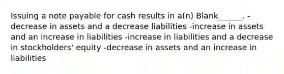 Issuing a note payable for cash results in a(n) Blank______. -decrease in assets and a decrease liabilities -increase in assets and an increase in liabilities -increase in liabilities and a decrease in stockholders' equity -decrease in assets and an increase in liabilities