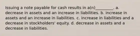 Issuing a note payable for cash results in a(n)_________. a. decrease in assets and an increase in liabilities. b. increase in assets and an increase in liabilities. c. increase in liabilities and a decrease in stockholders' equity. d. decrease in assets and a decrease in liabilities.