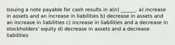 Issuing a note payable for cash results in a(n) ______. a) increase in assets and an increase in liabilities b) decrease in assets and an increase in liabilities c) increase in liabilities and a decrease in stockholders' equity d) decrease in assets and a decrease liabilities