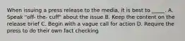 When issuing a press release to the media, it is best to _____. A. Speak "off- the- cuff" about the issue B. Keep the content on the release brief C. Begin with a vague call for action D. Require the press to do their own fact checking