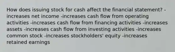 How does issuing stock for cash affect the financial statement? -increases net income -increases cash flow from operating activities -increases cash flow from financing activities -increases assets -increases cash flow from investing activities -increases common stock -increases stockholders' equity -increases retained earnings