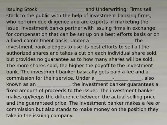 Issuing Stock ______ ______ ______ and Underwriting: Firms sell stock to the public with the help of investment banking firms, who perform due diligence and are experts in marketing the issue. Investment banks partner with issuing firms in exchange for compensation that can be set up on a best-efforts basis or on a fixed-commitment basis. Under a ______-_____ ______ the investment bank pledges to use its best efforts to sell all the authorized shares and takes a cut on each individual share sold, but provides no guarantee as to how many shares will be sold. The more shares sold, the higher the payoff to the investment bank. The investment banker basically gets paid a fee and a commission for their service. Under a _______-______ _____, also known as an ______ _______, the investment banker guarantees a fixed amount of proceeds to the issuer. The investment banker makes up/keeps the difference between the actual selling price and the guaranteed price. The investment banker makes a fee or commission but also stands to make money on the position they take in the issuing company.