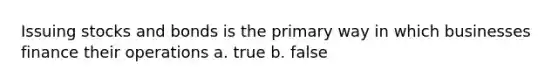 Issuing stocks and bonds is the primary way in which businesses finance their operations a. true b. false