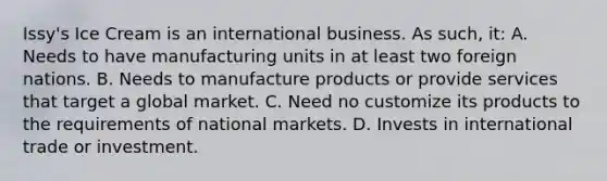 Issy's Ice Cream is an international business. As such, it: A. Needs to have manufacturing units in at least two foreign nations. B. Needs to manufacture products or provide services that target a global market. C. Need no customize its products to the requirements of national markets. D. Invests in international trade or investment.