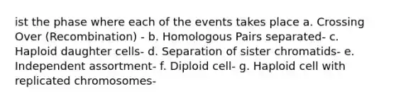 ist the phase where each of the events takes place a. Crossing Over (Recombination) - b. Homologous Pairs separated- c. Haploid daughter cells- d. Separation of sister chromatids- e. Independent assortment- f. Diploid cell- g. Haploid cell with replicated chromosomes-