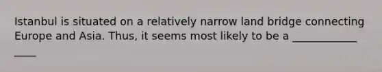 Istanbul is situated on a relatively narrow land bridge connecting Europe and Asia. Thus, it seems most likely to be a ____________ ____