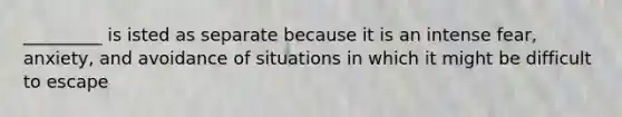 _________ is isted as separate because it is an intense fear, anxiety, and avoidance of situations in which it might be difficult to escape