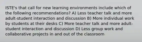 ISTE's that call for new learning environments include which of the following recommendations? A) Less teacher talk and more adult-student interaction and discussion B) More individual work by students at their desks C) More teacher talk and more adult-student interaction and discussion D) Less group work and collaborative projects in and out of the classroom