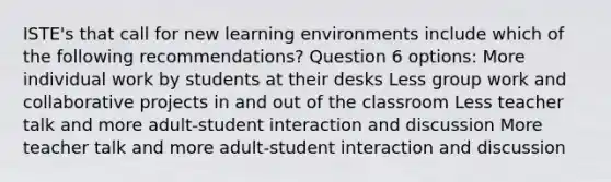 ISTE's that call for new learning environments include which of the following recommendations? Question 6 options: More individual work by students at their desks Less group work and collaborative projects in and out of the classroom Less teacher talk and more adult-student interaction and discussion More teacher talk and more adult-student interaction and discussion