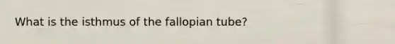 What is the isthmus of the fallopian tube?