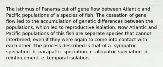 The Isthmus of Panama cut off gene flow between Atlantic and Pacific populations of a species of fish. The cessation of gene flow led to the accumulation of genetic differences between the populations, which led to reproductive isolation. Now Atlantic and Pacific populations of this fish are separate species that cannot interbreed, even if they were again to come into contact with each other. The process described is that of a. sympatric speciation. b. parapatric speciation. c. allopatric speciation. d. reinforcement. e. temporal isolation.