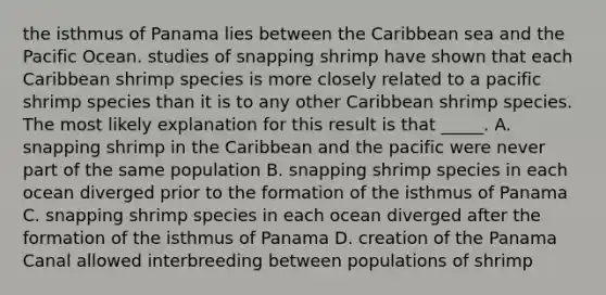 the isthmus of Panama lies between the Caribbean sea and the Pacific Ocean. studies of snapping shrimp have shown that each Caribbean shrimp species is more closely related to a pacific shrimp species than it is to any other Caribbean shrimp species. The most likely explanation for this result is that _____. A. snapping shrimp in the Caribbean and the pacific were never part of the same population B. snapping shrimp species in each ocean diverged prior to the formation of the isthmus of Panama C. snapping shrimp species in each ocean diverged after the formation of the isthmus of Panama D. creation of the Panama Canal allowed interbreeding between populations of shrimp