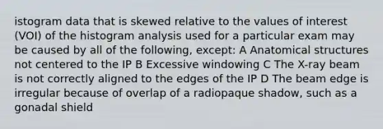 istogram data that is skewed relative to the values of interest (VOI) of the histogram analysis used for a particular exam may be caused by all of the following, except: A Anatomical structures not centered to the IP B Excessive windowing C The X-ray beam is not correctly aligned to the edges of the IP D The beam edge is irregular because of overlap of a radiopaque shadow, such as a gonadal shield