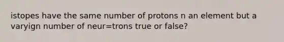 istopes have the same number of protons n an element but a varyign number of neur=trons true or false?