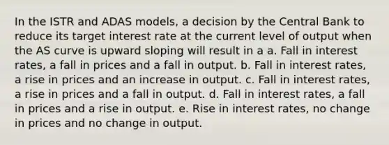 In the ISTR and ADAS models, a decision by the Central Bank to reduce its target interest rate at the current level of output when the AS curve is upward sloping will result in a a. Fall in interest rates, a fall in prices and a fall in output. b. Fall in interest rates, a rise in prices and an increase in output. c. Fall in interest rates, a rise in prices and a fall in output. d. Fall in interest rates, a fall in prices and a rise in output. e. Rise in interest rates, no change in prices and no change in output.