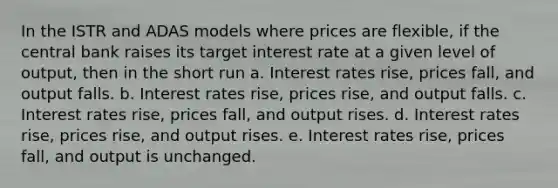 In the ISTR and ADAS models where prices are flexible, if the central bank raises its target interest rate at a given level of output, then in the short run a. <a href='https://www.questionai.com/knowledge/kUDTXKmzs3-interest-rates' class='anchor-knowledge'>interest rates</a> rise, prices fall, and output falls. b. Interest rates rise, prices rise, and output falls. c. Interest rates rise, prices fall, and output rises. d. Interest rates rise, prices rise, and output rises. e. Interest rates rise, prices fall, and output is unchanged.