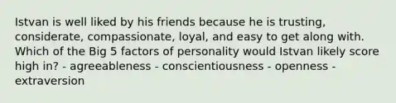 Istvan is well liked by his friends because he is trusting, considerate, compassionate, loyal, and easy to get along with. Which of the Big 5 factors of personality would Istvan likely score high in? - agreeableness - conscientiousness - openness - extraversion