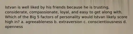 Istvan is well liked by his friends because he is trusting, considerate, compassionate, loyal, and easy to get along with. Which of the Big 5 factors of personality would Istvan likely score high in? a. agreeableness b. extraversion c. conscientiousness d. openness