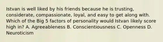 Istvan is well liked by his friends because he is trusting, considerate, compassionate, loyal, and easy to get along with. Which of the Big 5 factors of personality would Istvan likely score high in? A. Agreeableness B. Conscientiousness C. Openness D. Neuroticism