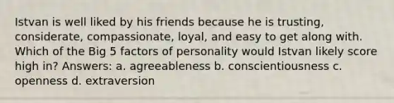 Istvan is well liked by his friends because he is trusting, considerate, compassionate, loyal, and easy to get along with. Which of the Big 5 factors of personality would Istvan likely score high in? Answers: a. agreeableness b. conscientiousness c. openness d. extraversion