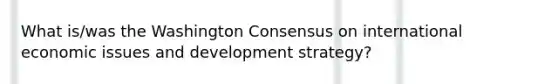 What is/was the Washington Consensus on international economic issues and development strategy?