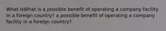 What isWhat is a possible benefit of operating a company facility in a foreign country? a possible benefit of operating a company facility in a foreign country?