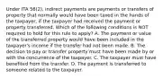 Under ITA 56(2), indirect payments are payments or transfers of property that normally would have been taxed in the hands of the taxpayer, if the taxpayer had received the payment or property transferred. Which of the following conditions is NOT required to hold for this rule to apply? A. The payment or value of the transferred property would have been included in the taxpayer's income if the transfer had not been made. B. The decision to pay or transfer property must have been made by or with the concurrence of the taxpayer. C. The taxpayer must have benefited from the transfer. D. The payment is transferred to someone related to the taxpayer.