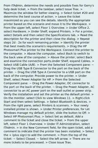 From ITAdmin, determine the needs and possible fixes for Gerry's help desk ticket. > From the taskbar, select Issue Trax. > Maximize the window for better viewing. > Select ticket #20 and determine the best course of action. > Leave the ticket maximized so you can see the details. Identify the appropriate printer based on the scenario and move it to the Workspace. > From the upper left, select Floor 1 Overview. > Under Office 2, select Hardware. > Under Shelf, expand Printers. > For a printer, select Details and then select the Specifications tab. > Read the description for the printer and then close the dialog. > Repeat steps 2d - 2e for each remaining printer. > Identify the printer that best meets the scenario's requirements. > Drag the HP Photosmart Plus printer to the Workspace. Connect the printer to the computer. > Above the computer, select Back to switch to the back view of the computer. > Above the printer, select Back and examine the connection ports.Under Shelf, expand Cables. > Select USB Cable (A/B). > From the Selected Component pane: ~ Drag the USB Type B Connector to the port on the back of the printer. ~ Drag the USB Type A Connector to a USB port on the back of the computer. Provide power to the printer. > Under Shelf, select Power Adapter for HP. > From the Selected Component pane: ~ Drag the Power Adapter, DC connector to the port on the back of the printer. ~ Drag the Power Adapter, AC connector to an AC power port on the wall outlet or power strip. Verify the installation and set the printer as the default printer. > On the monitor, select Click to view Windows 11. > Right-click Start and then select Settings. > Select Bluetooth & devices. > From the right pane, select Printers & scanners. > Your newly installed printer is shown. > Under Printer preferences, for Let Windows manage my default printer, slide the button to Off. > Select HP Photosmart Plus. > Select Set as default. Add a comment to the ticket and close the ticket. > From the upper left, select Floor 1 Overview. > Under IT Administration, select ITAdmin. > In the New Comment field, for the open ticket, add a comment to indicate that the printer has been installed. > Select the + (plus sign) to add the comment. > From the top of the ticket: ~ Select Closed. ~ Select the left arrow. > There are no more tickets to be processed. > Close Issue Trax.