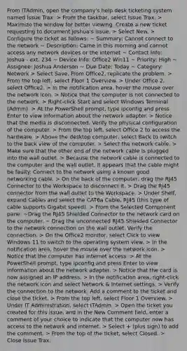 From ITAdmin, open the company's help desk ticketing system named Issue Trax. > From the taskbar, select Issue Trax. > Maximize the window for better viewing. Create a new ticket requesting to document Joshua's issue. > Select New. > Configure the ticket as follows: ~ Summary: Cannot connect to the network ~ Description: Came in this morning and cannot access any network devices or the internet ~ Contact Info: Joshua - ext. 234 ~ Device Info: Office2 Win11 ~ Priority: High ~ Assignee: Joshua Anderson ~ Due Date: Today ~ Category: Network > Select Save. From Office2, replicate the problem. > From the top left, select Floor 1 Overview. > Under Office 2, select Office2. > In the notification area, hover the mouse over the network icon. > Notice that the computer is not connected to the network. > Right-click Start and select Windows Terminal (Admin). > At the PowerShell prompt, type ipconfig and press Enter to view information about the network adapter. > Notice that the media is disconnected. Verify the physical configuration of the computer. > From the top left, select Office 2 to access the hardware. > Above the desktop computer, select Back to switch to the back view of the computer. > Select the network cable. > Make sure that the other end of the network cable is plugged into the wall outlet. > Because the network cable is connected to the computer and the wall outlet, it appears that the cable might be faulty. Connect to the network using a known good networking cable. > On the back of the computer, drag the RJ45 Connector to the Workspace to disconnect it. > Drag the RJ45 connector from the wall outlet to the Workspace. > Under Shelf, expand Cables and select the CAT6a Cable, RJ45 (this type of cable supports Gigabit speed). > From the Selected Component pane: ~Drag the RJ45 Shielded Connector to the network card on the computer. ~ Drag the unconnected RJ45 Shielded Connector to the network connection on the wall outlet. Verify the connection. > On the Office2 monitor, select Click to view Windows 11 to switch to the operating system view. > In the notification area, hover the mouse over the network icon. > Notice that the computer has internet access. > At the PowerShell prompt, type ipconfig and press Enter to view information about the network adapter. > Notice that the card is now assigned an IP address. > In the notification area, right-click the network icon and select Network & Internet settings. > Verify the connection to the network. Add a comment to the ticket and close the ticket. > From the top left, select Floor 1 Overview. > Under IT Administration, select ITAdmin. > Open the ticket you created for this issue, and in the New Comment field, enter a comment of your choice to indicate that the computer now has access to the network and internet. > Select + (plus sign) to add the comment. > From the top of the ticket, select Closed. > Close Issue Trax.