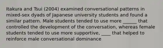 Itakura and Tsui (2004) examined conversational patterns in mixed-sex dyads of Japanese university students and found a similar pattern. Male students tended to use more ______ that controlled the development of the conversation, whereas female students tended to use more supportive, ____ that helped to reinforce male conversational dominance