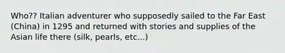 Who?? Italian adventurer who supposedly sailed to the Far East (China) in 1295 and returned with stories and supplies of the Asian life there (silk, pearls, etc...)