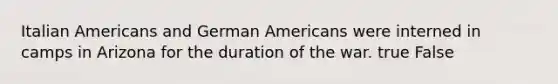 Italian Americans and German Americans were interned in camps in Arizona for the duration of the war. true False