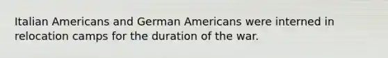 Italian Americans and German Americans were interned in relocation camps for the duration of the war.