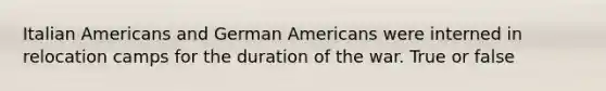 Italian Americans and German Americans were interned in relocation camps for the duration of the war. True or false