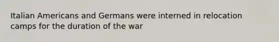 Italian Americans and Germans were interned in relocation camps for the duration of the war