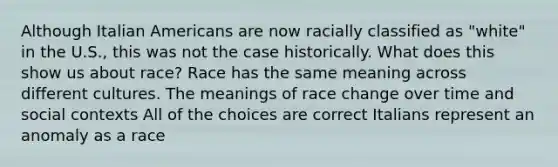 Although Italian Americans are now racially classified as "white" in the U.S., this was not the case historically. What does this show us about race? Race has the same meaning across different cultures. The meanings of race change over time and social contexts All of the choices are correct Italians represent an anomaly as a race