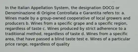 In the Italian Appellation System, the designation DOCG or Denominazione di Origine Controllata e Garantita refers to: a. Wines made by a group-owned cooperative of local growers and producers b. Wines from a specific grape and a specific region, regardless of taste c. Wines produced by strict adherence to a traditional method, regardless of taste d. Wines from a specific area, that have passed a blind taste test e. Wines of a particular price range, regardless of quality