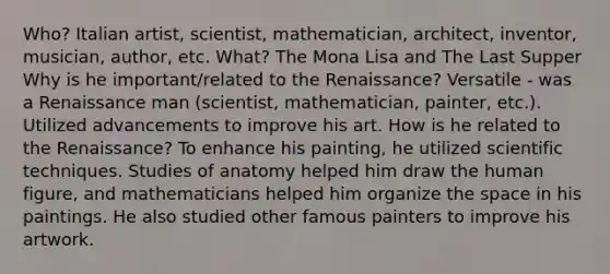 Who? Italian artist, scientist, mathematician, architect, inventor, musician, author, etc. What? The Mona Lisa and The Last Supper Why is he important/related to the Renaissance? Versatile - was a Renaissance man (scientist, mathematician, painter, etc.). Utilized advancements to improve his art. How is he related to the Renaissance? To enhance his painting, he utilized scientific techniques. Studies of anatomy helped him draw the human figure, and mathematicians helped him organize the space in his paintings. He also studied other famous painters to improve his artwork.