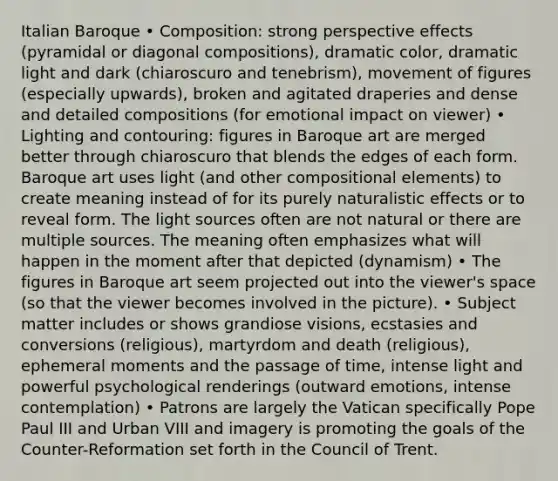 Italian Baroque • Composition: strong perspective effects (pyramidal or diagonal compositions), dramatic color, dramatic light and dark (chiaroscuro and tenebrism), movement of figures (especially upwards), broken and agitated draperies and dense and detailed compositions (for emotional impact on viewer) • Lighting and contouring: figures in Baroque art are merged better through chiaroscuro that blends the edges of each form. Baroque art uses light (and other compositional elements) to create meaning instead of for its purely naturalistic effects or to reveal form. The light sources often are not natural or there are multiple sources. The meaning often emphasizes what will happen in the moment after that depicted (dynamism) • The figures in Baroque art seem projected out into the viewer's space (so that the viewer becomes involved in the picture). • Subject matter includes or shows grandiose visions, ecstasies and conversions (religious), martyrdom and death (religious), ephemeral moments and the passage of time, intense light and powerful psychological renderings (outward emotions, intense contemplation) • Patrons are largely the Vatican specifically Pope Paul III and Urban VIII and imagery is promoting the goals of the Counter-Reformation set forth in the Council of Trent.