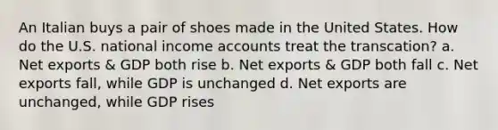 An Italian buys a pair of shoes made in the United States. How do the U.S. national income accounts treat the transcation? a. Net exports & GDP both rise b. Net exports & GDP both fall c. Net exports fall, while GDP is unchanged d. Net exports are unchanged, while GDP rises