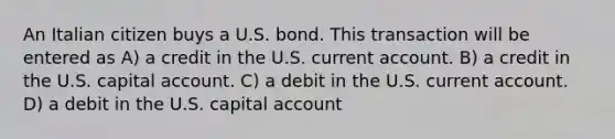 An Italian citizen buys a U.S. bond. This transaction will be entered as A) a credit in the U.S. current account. B) a credit in the U.S. capital account. C) a debit in the U.S. current account. D) a debit in the U.S. capital account