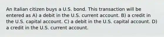 An Italian citizen buys a U.S. bond. This transaction will be entered as A) a debit in the U.S. current account. B) a credit in the U.S. capital account. C) a debit in the U.S. capital account. D) a credit in the U.S. current account.